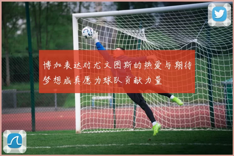 博加表达对尤文图斯的热爱与期待梦想成真愿为球队贡献力量