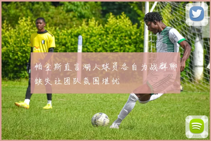 帕金斯直言湖人球员各自为战群聊缺失让团队氛围堪忧