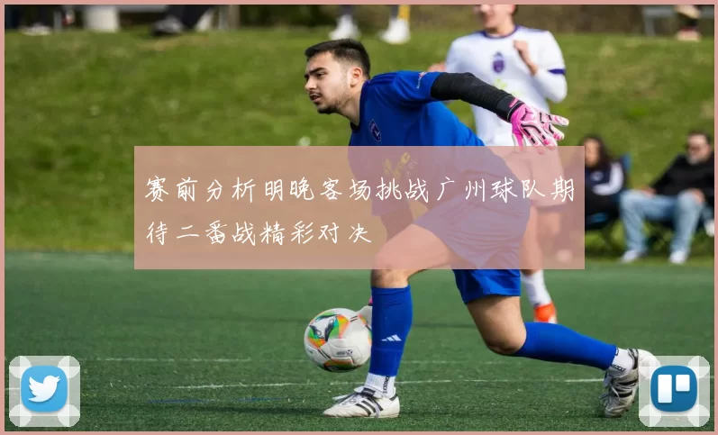 赛前分析明晚客场挑战广州球队期待二番战精彩对决