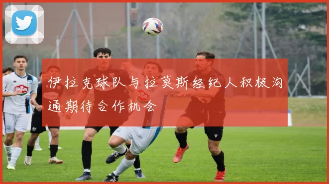 伊拉克球队与拉莫斯经纪人积极沟通期待合作机会