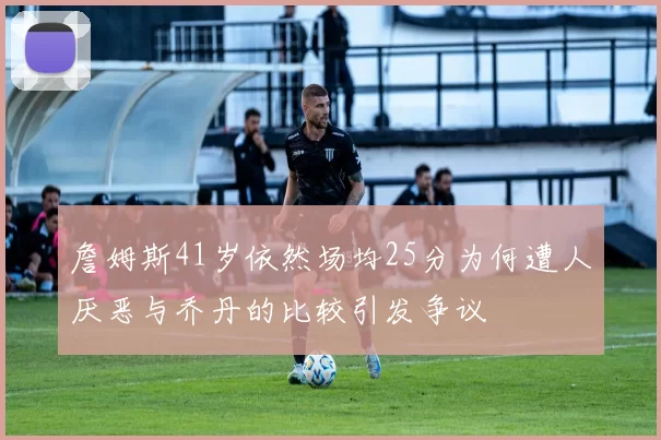 詹姆斯41岁依然场均25分为何遭人厌恶与乔丹的比较引发争议