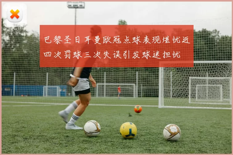 巴黎圣日耳曼欧冠点球表现堪忧近四次罚球三次失误引发球迷担忧