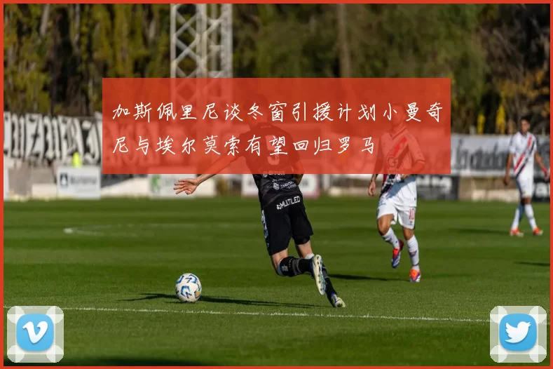 加斯佩里尼谈冬窗引援计划小曼奇尼与埃尔莫索有望回归罗马