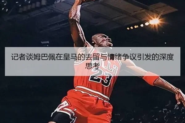 记者谈姆巴佩在皇马的去留与情绪争议引发的深度思考 | Xingkong